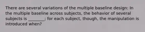 There are several variations of the multiple baseline design: In the multiple baseline across subjects, the behavior of several subjects is ________; for each subject, though, the manipulation is introduced when?