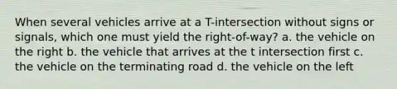 When several vehicles arrive at a T-intersection without signs or signals, which one must yield the right-of-way? a. the vehicle on the right b. the vehicle that arrives at the t intersection first c. the vehicle on the terminating road d. the vehicle on the left