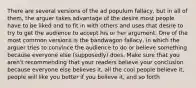 There are several versions of the ad populum fallacy, but in all of them, the arguer takes advantage of the desire most people have to be liked and to fit in with others and uses that desire to try to get the audience to accept his or her argument. One of the most common versions is the bandwagon fallacy, in which the arguer tries to convince the audience to do or believe something because everyone else (supposedly) does. Make sure that you aren't recommending that your readers believe your conclusion because everyone else believes it, all the cool people believe it, people will like you better if you believe it, and so forth