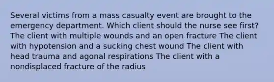 Several victims from a mass casualty event are brought to the emergency department. Which client should the nurse see first? The client with multiple wounds and an open fracture The client with hypotension and a sucking chest wound The client with head trauma and agonal respirations The client with a nondisplaced fracture of the radius