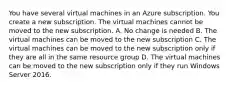 You have several virtual machines in an Azure subscription. You create a new subscription. The virtual machines cannot be moved to the new subscription. A. No change is needed B. The virtual machines can be moved to the new subscription C. The virtual machines can be moved to the new subscription only if they are all in the same resource group D. The virtual machines can be moved to the new subscription only if they run Windows Server 2016.