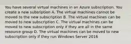 You have several virtual machines in an Azure subscription. You create a new subsription A. The virtual machines cannot be moved to the new subscription B. The virtual machines can be moved to new subscription C. The virtual machines can be moved to new subscription only if they are all in the same resource group D. The virtual machines can be moved to new subscription only if they run Windows Server 2016