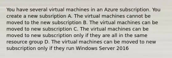 You have several virtual machines in an Azure subscription. You create a new subsription A. The virtual machines cannot be moved to the new subscription B. The virtual machines can be moved to new subscription C. The virtual machines can be moved to new subscription only if they are all in the same resource group D. The virtual machines can be moved to new subscription only if they run Windows Server 2016