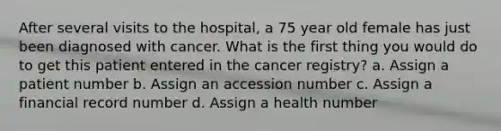 After several visits to the hospital, a 75 year old female has just been diagnosed with cancer. What is the first thing you would do to get this patient entered in the cancer registry? a. Assign a patient number b. Assign an accession number c. Assign a financial record number d. Assign a health number