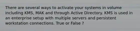 There are several ways to activate your systems in volume including KMS, MAK and through Active Directory. KMS is used in an enterprise setup with multiple servers and persistent workstation connections. True or False ?