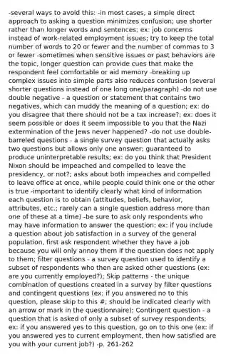 -several ways to avoid this: -in most cases, a simple direct approach to asking a question minimizes confusion; use shorter rather than longer words and sentences: ex: job concerns instead of work-related employment issues; try to keep the total number of words to 20 or fewer and the number of commas to 3 or fewer -sometimes when sensitive issues or past behaviors are the topic, longer question can provide cues that make the respondent feel comfortable or aid memory -breaking up complex issues into simple parts also reduces confusion (several shorter questions instead of one long one/paragraph) -do not use double negative - a question or statement that contains two negatives, which can muddy the meaning of a question; ex: do you disagree that there should not be a tax increase?; ex: does it seem possible or does it seem impossible to you that the Nazi extermination of the Jews never happened? -do not use double-barreled questions - a single survey question that actually asks two questions but allows only one answer; guaranteed to produce uninterpretable results; ex: do you think that President Nixon should be impeached and compelled to leave the presidency, or not?; asks about both impeaches and compelled to leave office at once, while people could think one or the other is true -important to identify clearly what kind of information each question is to obtain (attitudes, beliefs, behavior, attributes, etc.; rarely can a single question address more than one of these at a time) -be sure to ask only respondents who may have information to answer the question; ex: if you include a question about job satisfaction in a survey of the general population, first ask respondent whether they have a job because you will only annoy them if the question does not apply to them; filter questions - a survey question used to identify a subset of respondents who then are asked other questions (ex: are you currently employed?); Skip patterns - the unique combination of questions created in a survey by filter questions and contingent questions (ex: if you answered no to this question, please skip to this #; should be indicated clearly with an arrow or mark in the questionnaire); Contingent question - a question that is asked of only a subset of survey respondents; ex: if you answered yes to this question, go on to this one (ex: if you answered yes to current employment, then how satisfied are you with your current job?) -p. 261-262