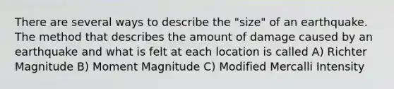 There are several ways to describe the "size" of an earthquake. The method that describes the amount of damage caused by an earthquake and what is felt at each location is called A) Richter Magnitude B) Moment Magnitude C) Modified Mercalli Intensity