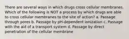 There are several ways in which drugs cross cellular membranes. Which of the following is NOT a process by which drugs are able to cross cellular membranes to the site of action? a. Passage through pores b. Passage by pH-dependent ionization c. Passage with the aid of a transport system d. Passage by direct penetration of the cellular membrane