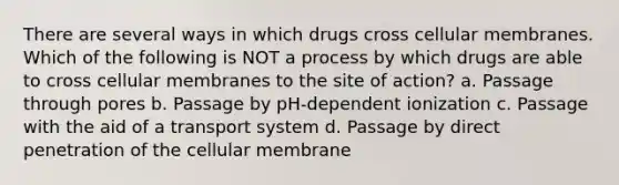 There are several ways in which drugs cross cellular membranes. Which of the following is NOT a process by which drugs are able to cross cellular membranes to the site of action? a. Passage through pores b. Passage by pH-dependent ionization c. Passage with the aid of a transport system d. Passage by direct penetration of the cellular membrane