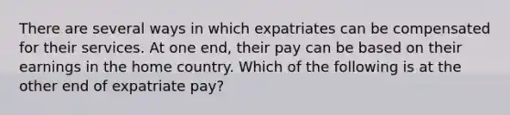 There are several ways in which expatriates can be compensated for their services. At one end, their pay can be based on their earnings in the home country. Which of the following is at the other end of expatriate pay?