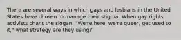 There are several ways in which gays and lesbians in the United States have chosen to manage their stigma. When gay rights activists chant the slogan, "We're here, we're queer, get used to it," what strategy are they using?