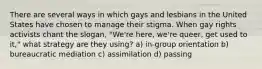 There are several ways in which gays and lesbians in the United States have chosen to manage their stigma. When gay rights activists chant the slogan, "We're here, we're queer, get used to it," what strategy are they using? a) in-group orientation b) bureaucratic mediation c) assimilation d) passing