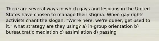 There are several ways in which gays and lesbians in the United States have chosen to manage their stigma. When gay rights activists chant the slogan, "We're here, we're queer, get used to it," what strategy are they using? a) in-group orientation b) bureaucratic mediation c) assimilation d) passing