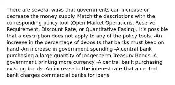 There are several ways that governments can increase or decrease the money supply. Match the descriptions with the corresponding policy tool (Open Market Operations, Reserve Requirement, Discount Rate, or Quantitative Easing). It's possible that a description does not apply to any of the policy tools. -An increase in the percentage of deposits that banks must keep on hand -An increase in government spending -A central bank purchasing a large quantity of longer-term Treasury Bonds -A government printing more currency -A central bank purchasing existing bonds -An increase in the interest rate that a central bank charges commercial banks for loans