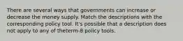 There are several ways that governments can increase or decrease the money supply. Match the descriptions with the corresponding policy tool. It's possible that a description does not apply to any of theterm-8 policy tools.