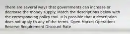 There are several ways that governments can increase or decrease the money supply. Match the descriptions below with the corresponding policy tool. It is possible that a description does not apply to any of the terms. Open Market Operations Reserve Requirement Discount Rate