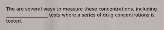 The are several ways to measure these concentrations, including __________________ tests where a series of drug concentrations is tested.