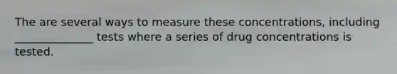 The are several ways to measure these concentrations, including ______________ tests where a series of drug concentrations is tested.