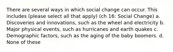 There are several ways in which social change can occur. This includes (please select all that apply) (ch 16: Social Change) a. Discoveries and innovations, such as the wheel and electricity b. Major physical events, such as hurricanes and earth quakes c. Demographic factors, such as the aging of the baby boomers. d. None of these