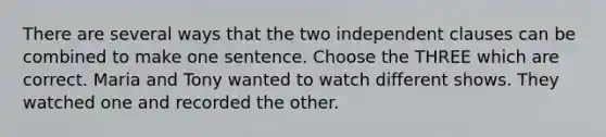 There are several ways that the two independent clauses can be combined to make one sentence. Choose the THREE which are correct. Maria and Tony wanted to watch different shows. They watched one and recorded the other.