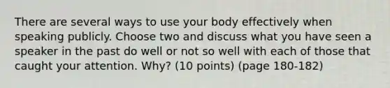 There are several ways to use your body effectively when speaking publicly. Choose two and discuss what you have seen a speaker in the past do well or not so well with each of those that caught your attention. Why? (10 points) (page 180-182)