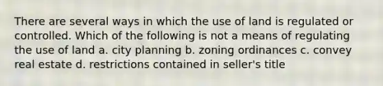 There are several ways in which the use of land is regulated or controlled. Which of the following is not a means of regulating the use of land a. city planning b. zoning ordinances c. convey real estate d. restrictions contained in seller's title