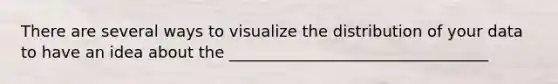 There are several ways to visualize the distribution of your data to have an idea about the _________________________________