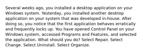 Several weeks ago, you installed a desktop application on your Windows system. Yesterday, you installed another desktop application on your system that was developed in-house. After doing so, you notice that the first application behaves erratically and frequently locks up. You have opened Control Panel on your Windows system, accessed Programs and Features, and selected the application. What should you do? Select Repair. Select Change. Select Uninstall. Select Organize.