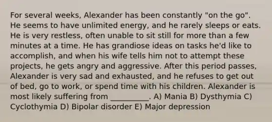 For several weeks, Alexander has been constantly "on the go". He seems to have unlimited energy, and he rarely sleeps or eats. He is very restless, often unable to sit still for more than a few minutes at a time. He has grandiose ideas on tasks he'd like to accomplish, and when his wife tells him not to attempt these projects, he gets angry and aggressive. After this period passes, Alexander is very sad and exhausted, and he refuses to get out of bed, go to work, or spend time with his children. Alexander is most likely suffering from __________. A) Mania B) Dysthymia C) Cyclothymia D) Bipolar disorder E) Major depression