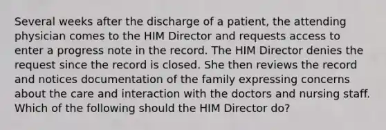 Several weeks after the discharge of a patient, the attending physician comes to the HIM Director and requests access to enter a progress note in the record. The HIM Director denies the request since the record is closed. She then reviews the record and notices documentation of the family expressing concerns about the care and interaction with the doctors and nursing staff. Which of the following should the HIM Director do?