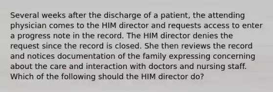 Several weeks after the discharge of a patient, the attending physician comes to the HIM director and requests access to enter a progress note in the record. The HIM director denies the request since the record is closed. She then reviews the record and notices documentation of the family expressing concerning about the care and interaction with doctors and nursing staff. Which of the following should the HIM director do?