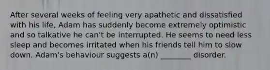 After several weeks of feeling very apathetic and dissatisfied with his life, Adam has suddenly become extremely optimistic and so talkative he can't be interrupted. He seems to need less sleep and becomes irritated when his friends tell him to slow down. Adam's behaviour suggests a(n) ________ disorder.