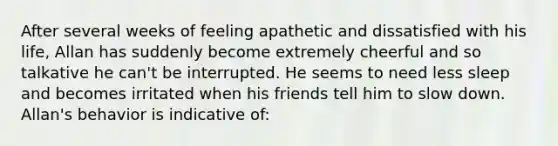 After several weeks of feeling apathetic and dissatisfied with his life, Allan has suddenly become extremely cheerful and so talkative he can't be interrupted. He seems to need less sleep and becomes irritated when his friends tell him to slow down. Allan's behavior is indicative of: