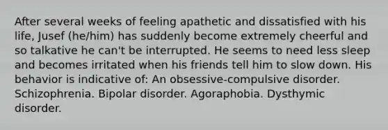 After several weeks of feeling apathetic and dissatisfied with his life, Jusef (he/him) has suddenly become extremely cheerful and so talkative he can't be interrupted. He seems to need less sleep and becomes irritated when his friends tell him to slow down. His behavior is indicative of: An obsessive-compulsive disorder. Schizophrenia. Bipolar disorder. Agoraphobia. Dysthymic disorder.