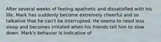 After several weeks of feeling apathetic and dissatisfied with his life, Mark has suddenly become extremely cheerful and so talkative that he can't be interrupted. He seems to need less sleep and becomes irritated when his friends tell him to slow down. Mark's behavior is indicative of