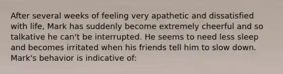 After several weeks of feeling very apathetic and dissatisfied with life, Mark has suddenly become extremely cheerful and so talkative he can't be interrupted. He seems to need less sleep and becomes irritated when his friends tell him to slow down. Mark's behavior is indicative of: