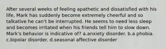 After several weeks of feeling apathetic and dissatisfied with his life, Mark has suddenly become extremely cheerful and so talkative he can't be interrupted. He seems to need less sleep and becomes irritated when his friends tell him to slow down. Mark's behavior is indicative of? a.anxiety disorder. b.a phobia. c.bipolar disorder. d.seasonal affective disorder