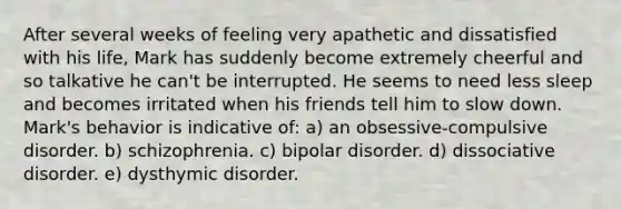 After several weeks of feeling very apathetic and dissatisfied with his life, Mark has suddenly become extremely cheerful and so talkative he can't be interrupted. He seems to need less sleep and becomes irritated when his friends tell him to slow down. Mark's behavior is indicative of: a) an obsessive-compulsive disorder. b) schizophrenia. c) bipolar disorder. d) dissociative disorder. e) dysthymic disorder.