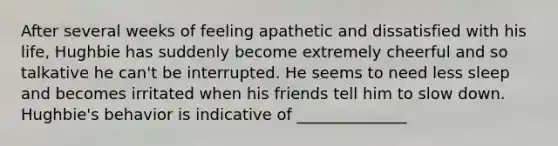 After several weeks of feeling apathetic and dissatisfied with his life, Hughbie has suddenly become extremely cheerful and so talkative he can't be interrupted. He seems to need less sleep and becomes irritated when his friends tell him to slow down. Hughbie's behavior is indicative of ______________