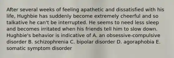 After several weeks of feeling apathetic and dissatisfied with his life, Hughbie has suddenly become extremely cheerful and so talkative he can't be interrupted. He seems to need less sleep and becomes irritated when his friends tell him to slow down. Hughbie's behavior is indicative of A. an obsessive-compulsive disorder B. schizophrenia C. bipolar disorder D. agoraphobia E. somatic symptom disorder