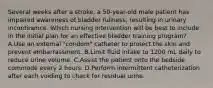 Several weeks after a stroke, a 50-year-old male patient has impaired awareness of bladder fullness, resulting in urinary incontinence. Which nursing intervention will be best to include in the initial plan for an effective bladder training program? A.Use an external "condom" catheter to protect the skin and prevent embarrassment. B.Limit fluid intake to 1200 mL daily to reduce urine volume. C.Assist the patient onto the bedside commode every 2 hours. D.Perform intermittent catheterization after each voiding to check for residual urine.