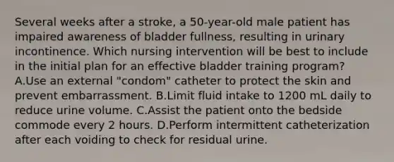 Several weeks after a stroke, a 50-year-old male patient has impaired awareness of bladder fullness, resulting in urinary incontinence. Which nursing intervention will be best to include in the initial plan for an effective bladder training program? A.Use an external "condom" catheter to protect the skin and prevent embarrassment. B.Limit fluid intake to 1200 mL daily to reduce urine volume. C.Assist the patient onto the bedside commode every 2 hours. D.Perform intermittent catheterization after each voiding to check for residual urine.