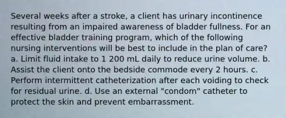 Several weeks after a stroke, a client has urinary incontinence resulting from an impaired awareness of bladder fullness. For an effective bladder training program, which of the following nursing interventions will be best to include in the plan of care? a. Limit fluid intake to 1 200 mL daily to reduce urine volume. b. Assist the client onto the bedside commode every 2 hours. c. Perform intermittent catheterization after each voiding to check for residual urine. d. Use an external "condom" catheter to protect the skin and prevent embarrassment.