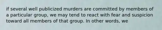 if several well publicized murders are committed by members of a particular group, we may tend to react with fear and suspicion toward all members of that group. In other words, we