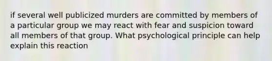 if several well publicized murders are committed by members of a particular group we may react with fear and suspicion toward all members of that group. What psychological principle can help explain this reaction