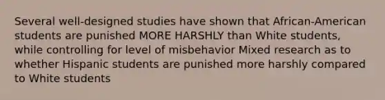 Several well-designed studies have shown that African-American students are punished MORE HARSHLY than White students, while controlling for level of misbehavior Mixed research as to whether Hispanic students are punished more harshly compared to White students