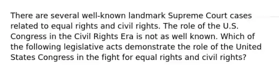 There are several well-known landmark Supreme Court cases related to equal rights and civil rights. The role of the U.S. Congress in the Civil Rights Era is not as well known. Which of the following legislative acts demonstrate the role of the United States Congress in the fight for equal rights and civil rights?