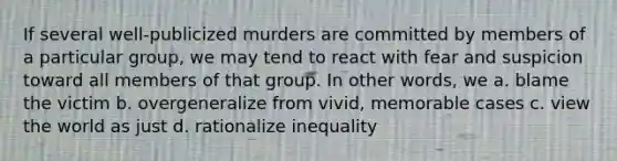 If several well-publicized murders are committed by members of a particular group, we may tend to react with fear and suspicion toward all members of that group. In other words, we a. blame the victim b. overgeneralize from vivid, memorable cases c. view the world as just d. rationalize inequality