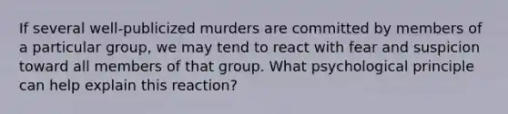 If several well-publicized murders are committed by members of a particular group, we may tend to react with fear and suspicion toward all members of that group. What psychological principle can help explain this reaction?