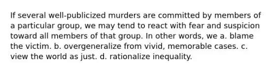 If several well-publicized murders are committed by members of a particular group, we may tend to react with fear and suspicion toward all members of that group. In other words, we a. blame the victim. b. overgeneralize from vivid, memorable cases. c. view the world as just. d. rationalize inequality.